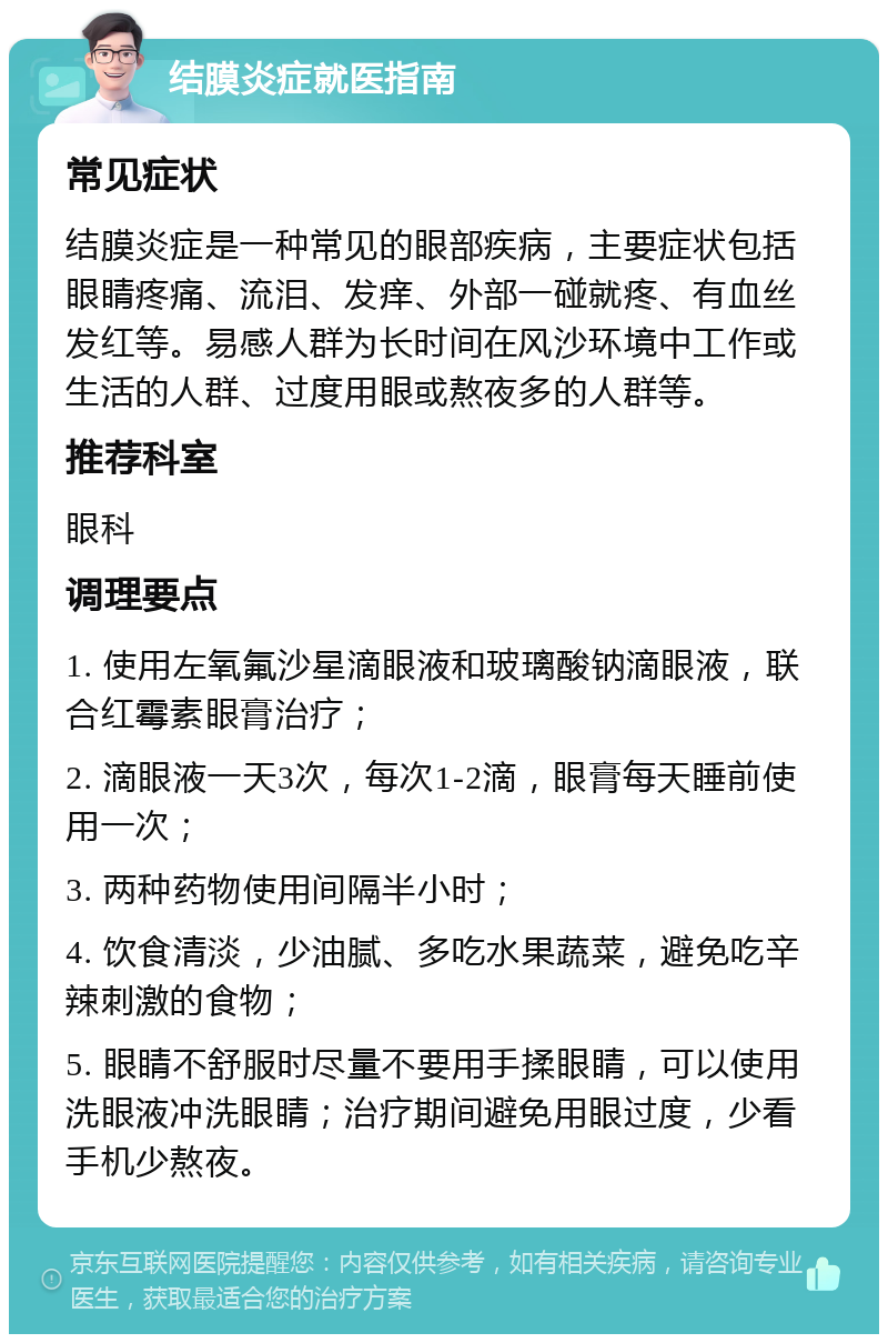 结膜炎症就医指南 常见症状 结膜炎症是一种常见的眼部疾病，主要症状包括眼睛疼痛、流泪、发痒、外部一碰就疼、有血丝发红等。易感人群为长时间在风沙环境中工作或生活的人群、过度用眼或熬夜多的人群等。 推荐科室 眼科 调理要点 1. 使用左氧氟沙星滴眼液和玻璃酸钠滴眼液，联合红霉素眼膏治疗； 2. 滴眼液一天3次，每次1-2滴，眼膏每天睡前使用一次； 3. 两种药物使用间隔半小时； 4. 饮食清淡，少油腻、多吃水果蔬菜，避免吃辛辣刺激的食物； 5. 眼睛不舒服时尽量不要用手揉眼睛，可以使用洗眼液冲洗眼睛；治疗期间避免用眼过度，少看手机少熬夜。