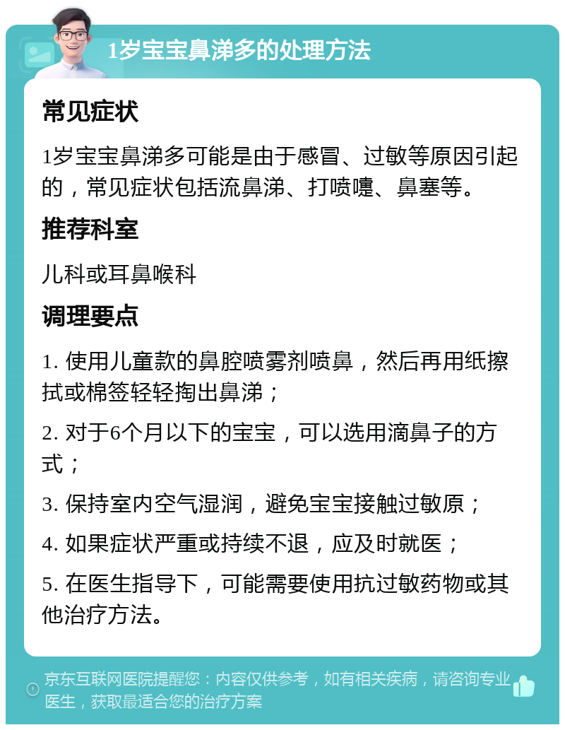 1岁宝宝鼻涕多的处理方法 常见症状 1岁宝宝鼻涕多可能是由于感冒、过敏等原因引起的，常见症状包括流鼻涕、打喷嚏、鼻塞等。 推荐科室 儿科或耳鼻喉科 调理要点 1. 使用儿童款的鼻腔喷雾剂喷鼻，然后再用纸擦拭或棉签轻轻掏出鼻涕； 2. 对于6个月以下的宝宝，可以选用滴鼻子的方式； 3. 保持室内空气湿润，避免宝宝接触过敏原； 4. 如果症状严重或持续不退，应及时就医； 5. 在医生指导下，可能需要使用抗过敏药物或其他治疗方法。