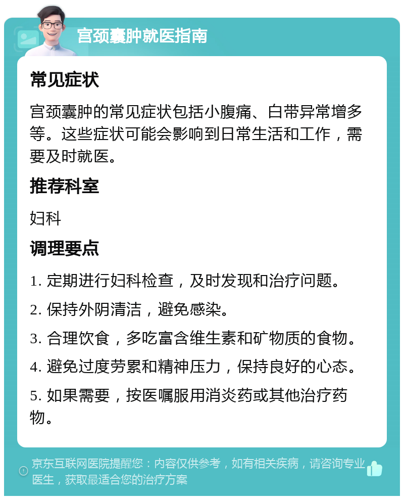 宫颈囊肿就医指南 常见症状 宫颈囊肿的常见症状包括小腹痛、白带异常增多等。这些症状可能会影响到日常生活和工作，需要及时就医。 推荐科室 妇科 调理要点 1. 定期进行妇科检查，及时发现和治疗问题。 2. 保持外阴清洁，避免感染。 3. 合理饮食，多吃富含维生素和矿物质的食物。 4. 避免过度劳累和精神压力，保持良好的心态。 5. 如果需要，按医嘱服用消炎药或其他治疗药物。