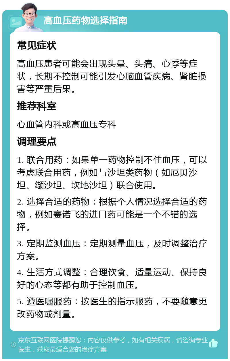 高血压药物选择指南 常见症状 高血压患者可能会出现头晕、头痛、心悸等症状，长期不控制可能引发心脑血管疾病、肾脏损害等严重后果。 推荐科室 心血管内科或高血压专科 调理要点 1. 联合用药：如果单一药物控制不住血压，可以考虑联合用药，例如与沙坦类药物（如厄贝沙坦、缬沙坦、坎地沙坦）联合使用。 2. 选择合适的药物：根据个人情况选择合适的药物，例如赛诺飞的进口药可能是一个不错的选择。 3. 定期监测血压：定期测量血压，及时调整治疗方案。 4. 生活方式调整：合理饮食、适量运动、保持良好的心态等都有助于控制血压。 5. 遵医嘱服药：按医生的指示服药，不要随意更改药物或剂量。