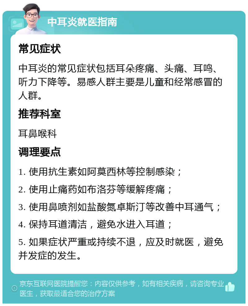 中耳炎就医指南 常见症状 中耳炎的常见症状包括耳朵疼痛、头痛、耳鸣、听力下降等。易感人群主要是儿童和经常感冒的人群。 推荐科室 耳鼻喉科 调理要点 1. 使用抗生素如阿莫西林等控制感染； 2. 使用止痛药如布洛芬等缓解疼痛； 3. 使用鼻喷剂如盐酸氮卓斯汀等改善中耳通气； 4. 保持耳道清洁，避免水进入耳道； 5. 如果症状严重或持续不退，应及时就医，避免并发症的发生。