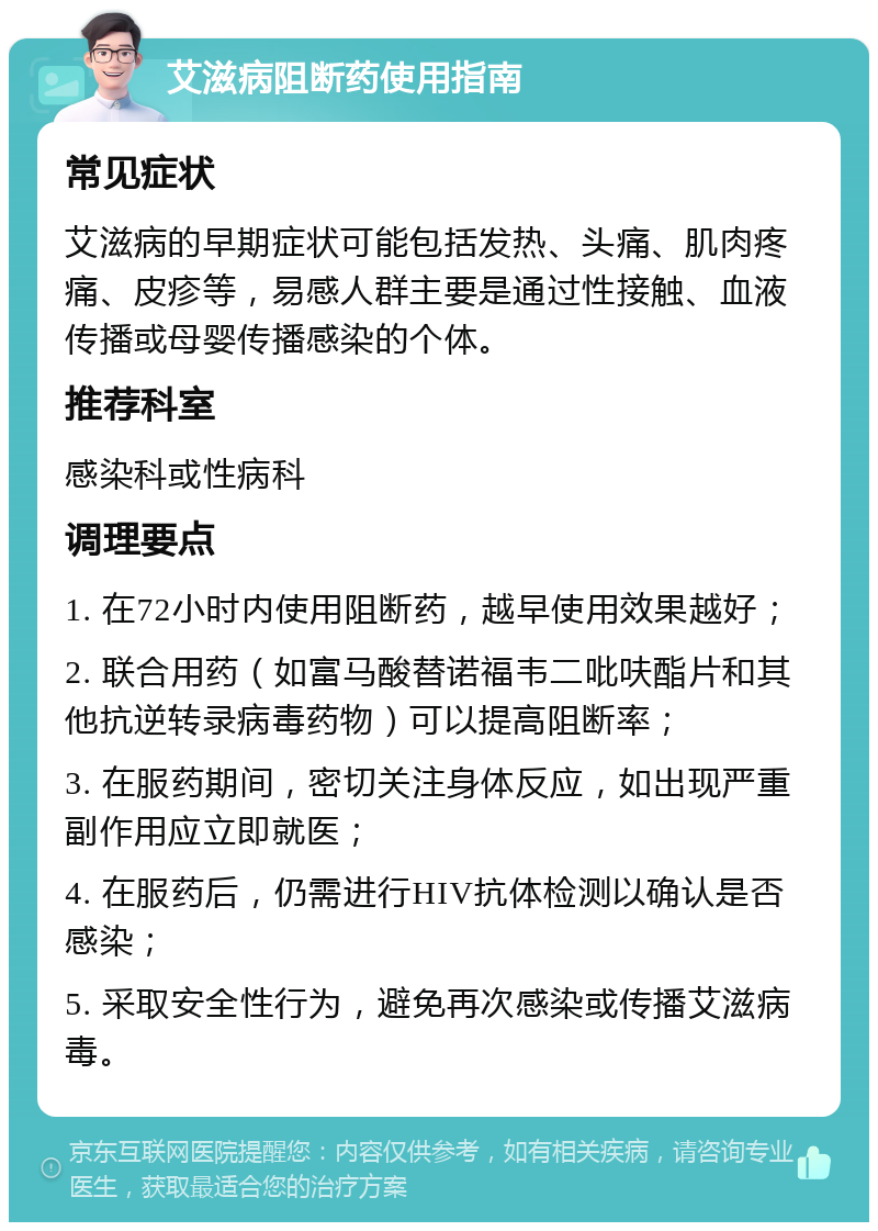 艾滋病阻断药使用指南 常见症状 艾滋病的早期症状可能包括发热、头痛、肌肉疼痛、皮疹等，易感人群主要是通过性接触、血液传播或母婴传播感染的个体。 推荐科室 感染科或性病科 调理要点 1. 在72小时内使用阻断药，越早使用效果越好； 2. 联合用药（如富马酸替诺福韦二吡呋酯片和其他抗逆转录病毒药物）可以提高阻断率； 3. 在服药期间，密切关注身体反应，如出现严重副作用应立即就医； 4. 在服药后，仍需进行HIV抗体检测以确认是否感染； 5. 采取安全性行为，避免再次感染或传播艾滋病毒。