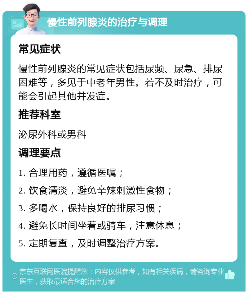 慢性前列腺炎的治疗与调理 常见症状 慢性前列腺炎的常见症状包括尿频、尿急、排尿困难等，多见于中老年男性。若不及时治疗，可能会引起其他并发症。 推荐科室 泌尿外科或男科 调理要点 1. 合理用药，遵循医嘱； 2. 饮食清淡，避免辛辣刺激性食物； 3. 多喝水，保持良好的排尿习惯； 4. 避免长时间坐着或骑车，注意休息； 5. 定期复查，及时调整治疗方案。