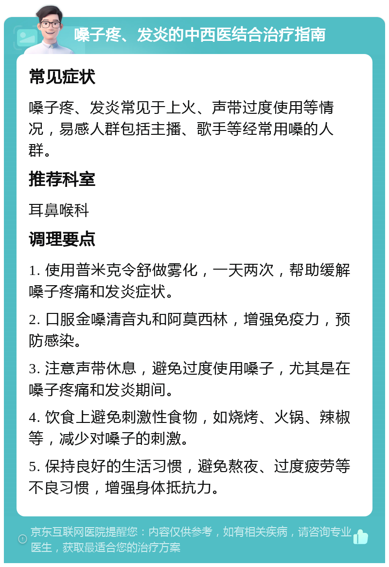 嗓子疼、发炎的中西医结合治疗指南 常见症状 嗓子疼、发炎常见于上火、声带过度使用等情况，易感人群包括主播、歌手等经常用嗓的人群。 推荐科室 耳鼻喉科 调理要点 1. 使用普米克令舒做雾化，一天两次，帮助缓解嗓子疼痛和发炎症状。 2. 口服金嗓清音丸和阿莫西林，增强免疫力，预防感染。 3. 注意声带休息，避免过度使用嗓子，尤其是在嗓子疼痛和发炎期间。 4. 饮食上避免刺激性食物，如烧烤、火锅、辣椒等，减少对嗓子的刺激。 5. 保持良好的生活习惯，避免熬夜、过度疲劳等不良习惯，增强身体抵抗力。