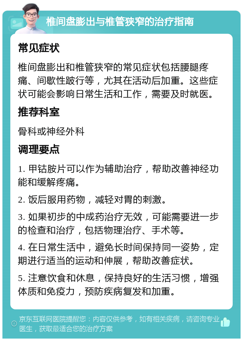 椎间盘膨出与椎管狭窄的治疗指南 常见症状 椎间盘膨出和椎管狭窄的常见症状包括腰腿疼痛、间歇性跛行等，尤其在活动后加重。这些症状可能会影响日常生活和工作，需要及时就医。 推荐科室 骨科或神经外科 调理要点 1. 甲钴胺片可以作为辅助治疗，帮助改善神经功能和缓解疼痛。 2. 饭后服用药物，减轻对胃的刺激。 3. 如果初步的中成药治疗无效，可能需要进一步的检查和治疗，包括物理治疗、手术等。 4. 在日常生活中，避免长时间保持同一姿势，定期进行适当的运动和伸展，帮助改善症状。 5. 注意饮食和休息，保持良好的生活习惯，增强体质和免疫力，预防疾病复发和加重。