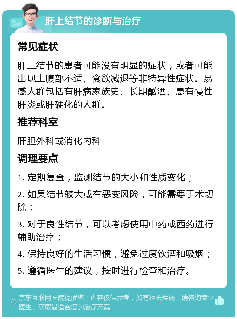 肝上结节的诊断与治疗 常见症状 肝上结节的患者可能没有明显的症状，或者可能出现上腹部不适、食欲减退等非特异性症状。易感人群包括有肝病家族史、长期酗酒、患有慢性肝炎或肝硬化的人群。 推荐科室 肝胆外科或消化内科 调理要点 1. 定期复查，监测结节的大小和性质变化； 2. 如果结节较大或有恶变风险，可能需要手术切除； 3. 对于良性结节，可以考虑使用中药或西药进行辅助治疗； 4. 保持良好的生活习惯，避免过度饮酒和吸烟； 5. 遵循医生的建议，按时进行检查和治疗。