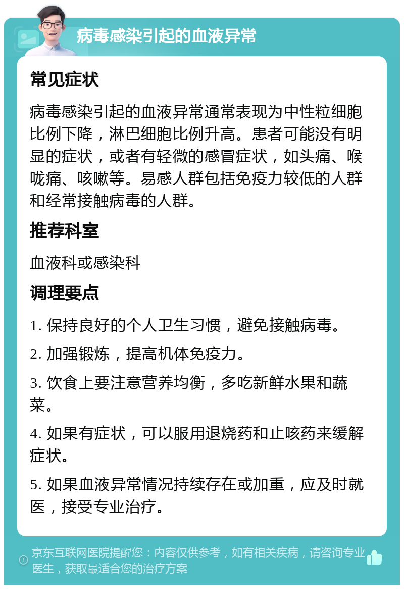 病毒感染引起的血液异常 常见症状 病毒感染引起的血液异常通常表现为中性粒细胞比例下降，淋巴细胞比例升高。患者可能没有明显的症状，或者有轻微的感冒症状，如头痛、喉咙痛、咳嗽等。易感人群包括免疫力较低的人群和经常接触病毒的人群。 推荐科室 血液科或感染科 调理要点 1. 保持良好的个人卫生习惯，避免接触病毒。 2. 加强锻炼，提高机体免疫力。 3. 饮食上要注意营养均衡，多吃新鲜水果和蔬菜。 4. 如果有症状，可以服用退烧药和止咳药来缓解症状。 5. 如果血液异常情况持续存在或加重，应及时就医，接受专业治疗。