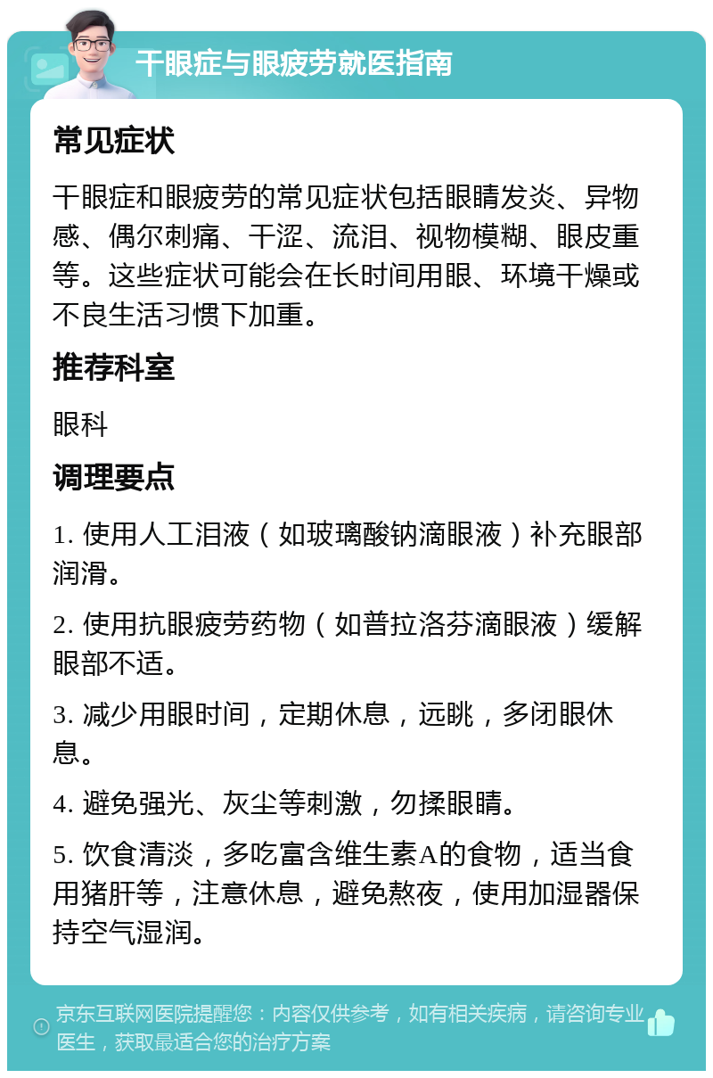 干眼症与眼疲劳就医指南 常见症状 干眼症和眼疲劳的常见症状包括眼睛发炎、异物感、偶尔刺痛、干涩、流泪、视物模糊、眼皮重等。这些症状可能会在长时间用眼、环境干燥或不良生活习惯下加重。 推荐科室 眼科 调理要点 1. 使用人工泪液（如玻璃酸钠滴眼液）补充眼部润滑。 2. 使用抗眼疲劳药物（如普拉洛芬滴眼液）缓解眼部不适。 3. 减少用眼时间，定期休息，远眺，多闭眼休息。 4. 避免强光、灰尘等刺激，勿揉眼睛。 5. 饮食清淡，多吃富含维生素A的食物，适当食用猪肝等，注意休息，避免熬夜，使用加湿器保持空气湿润。