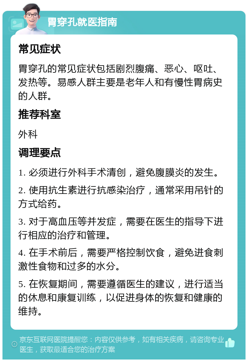 胃穿孔就医指南 常见症状 胃穿孔的常见症状包括剧烈腹痛、恶心、呕吐、发热等。易感人群主要是老年人和有慢性胃病史的人群。 推荐科室 外科 调理要点 1. 必须进行外科手术清创，避免腹膜炎的发生。 2. 使用抗生素进行抗感染治疗，通常采用吊针的方式给药。 3. 对于高血压等并发症，需要在医生的指导下进行相应的治疗和管理。 4. 在手术前后，需要严格控制饮食，避免进食刺激性食物和过多的水分。 5. 在恢复期间，需要遵循医生的建议，进行适当的休息和康复训练，以促进身体的恢复和健康的维持。