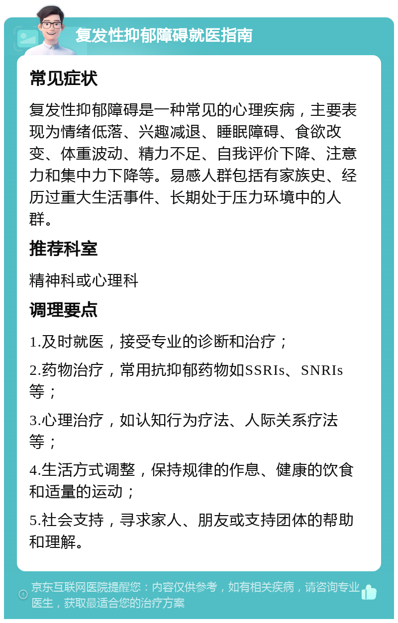 复发性抑郁障碍就医指南 常见症状 复发性抑郁障碍是一种常见的心理疾病，主要表现为情绪低落、兴趣减退、睡眠障碍、食欲改变、体重波动、精力不足、自我评价下降、注意力和集中力下降等。易感人群包括有家族史、经历过重大生活事件、长期处于压力环境中的人群。 推荐科室 精神科或心理科 调理要点 1.及时就医，接受专业的诊断和治疗； 2.药物治疗，常用抗抑郁药物如SSRIs、SNRIs等； 3.心理治疗，如认知行为疗法、人际关系疗法等； 4.生活方式调整，保持规律的作息、健康的饮食和适量的运动； 5.社会支持，寻求家人、朋友或支持团体的帮助和理解。