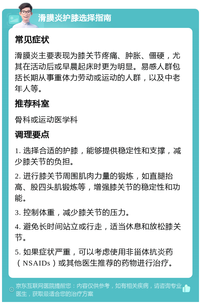 滑膜炎护膝选择指南 常见症状 滑膜炎主要表现为膝关节疼痛、肿胀、僵硬，尤其在活动后或早晨起床时更为明显。易感人群包括长期从事重体力劳动或运动的人群，以及中老年人等。 推荐科室 骨科或运动医学科 调理要点 1. 选择合适的护膝，能够提供稳定性和支撑，减少膝关节的负担。 2. 进行膝关节周围肌肉力量的锻炼，如直腿抬高、股四头肌锻炼等，增强膝关节的稳定性和功能。 3. 控制体重，减少膝关节的压力。 4. 避免长时间站立或行走，适当休息和放松膝关节。 5. 如果症状严重，可以考虑使用非甾体抗炎药（NSAIDs）或其他医生推荐的药物进行治疗。