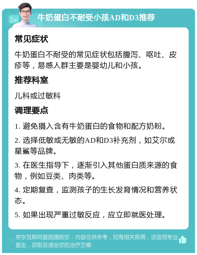 牛奶蛋白不耐受小孩AD和D3推荐 常见症状 牛奶蛋白不耐受的常见症状包括腹泻、呕吐、皮疹等，易感人群主要是婴幼儿和小孩。 推荐科室 儿科或过敏科 调理要点 1. 避免摄入含有牛奶蛋白的食物和配方奶粉。 2. 选择低敏或无敏的AD和D3补充剂，如艾尔或星鲨等品牌。 3. 在医生指导下，逐渐引入其他蛋白质来源的食物，例如豆类、肉类等。 4. 定期复查，监测孩子的生长发育情况和营养状态。 5. 如果出现严重过敏反应，应立即就医处理。