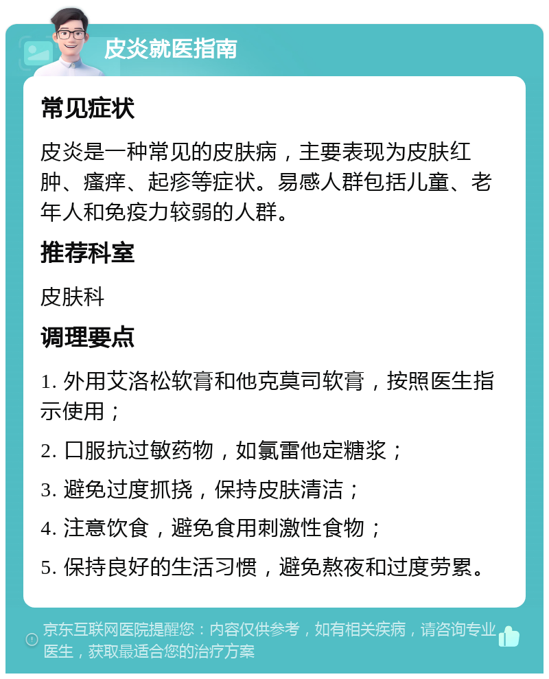 皮炎就医指南 常见症状 皮炎是一种常见的皮肤病，主要表现为皮肤红肿、瘙痒、起疹等症状。易感人群包括儿童、老年人和免疫力较弱的人群。 推荐科室 皮肤科 调理要点 1. 外用艾洛松软膏和他克莫司软膏，按照医生指示使用； 2. 口服抗过敏药物，如氯雷他定糖浆； 3. 避免过度抓挠，保持皮肤清洁； 4. 注意饮食，避免食用刺激性食物； 5. 保持良好的生活习惯，避免熬夜和过度劳累。