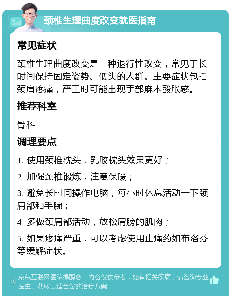 颈椎生理曲度改变就医指南 常见症状 颈椎生理曲度改变是一种退行性改变，常见于长时间保持固定姿势、低头的人群。主要症状包括颈肩疼痛，严重时可能出现手部麻木酸胀感。 推荐科室 骨科 调理要点 1. 使用颈椎枕头，乳胶枕头效果更好； 2. 加强颈椎锻炼，注意保暖； 3. 避免长时间操作电脑，每小时休息活动一下颈肩部和手腕； 4. 多做颈肩部活动，放松肩膀的肌肉； 5. 如果疼痛严重，可以考虑使用止痛药如布洛芬等缓解症状。