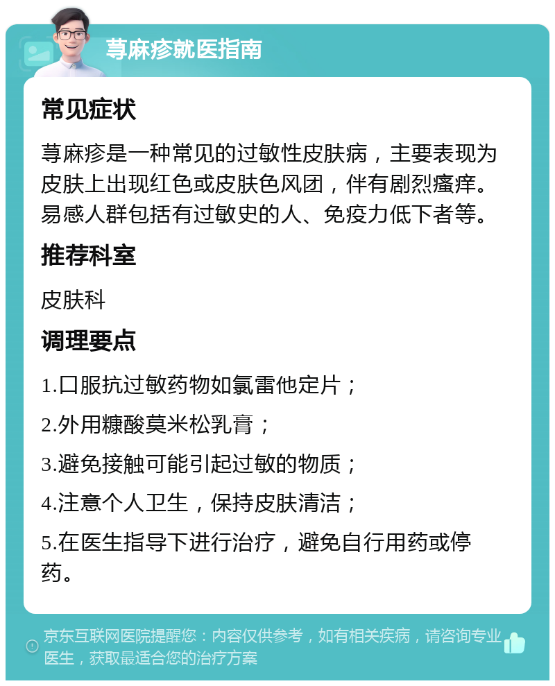 荨麻疹就医指南 常见症状 荨麻疹是一种常见的过敏性皮肤病，主要表现为皮肤上出现红色或皮肤色风团，伴有剧烈瘙痒。易感人群包括有过敏史的人、免疫力低下者等。 推荐科室 皮肤科 调理要点 1.口服抗过敏药物如氯雷他定片； 2.外用糠酸莫米松乳膏； 3.避免接触可能引起过敏的物质； 4.注意个人卫生，保持皮肤清洁； 5.在医生指导下进行治疗，避免自行用药或停药。