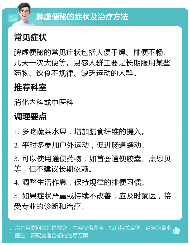 脾虚便秘的症状及治疗方法 常见症状 脾虚便秘的常见症状包括大便干燥、排便不畅、几天一次大便等。易感人群主要是长期服用某些药物、饮食不规律、缺乏运动的人群。 推荐科室 消化内科或中医科 调理要点 1. 多吃蔬菜水果，增加膳食纤维的摄入。 2. 平时多参加户外运动，促进肠道蠕动。 3. 可以使用通便药物，如首荟通便胶囊、康恩贝等，但不建议长期依赖。 4. 调整生活作息，保持规律的排便习惯。 5. 如果症状严重或持续不改善，应及时就医，接受专业的诊断和治疗。