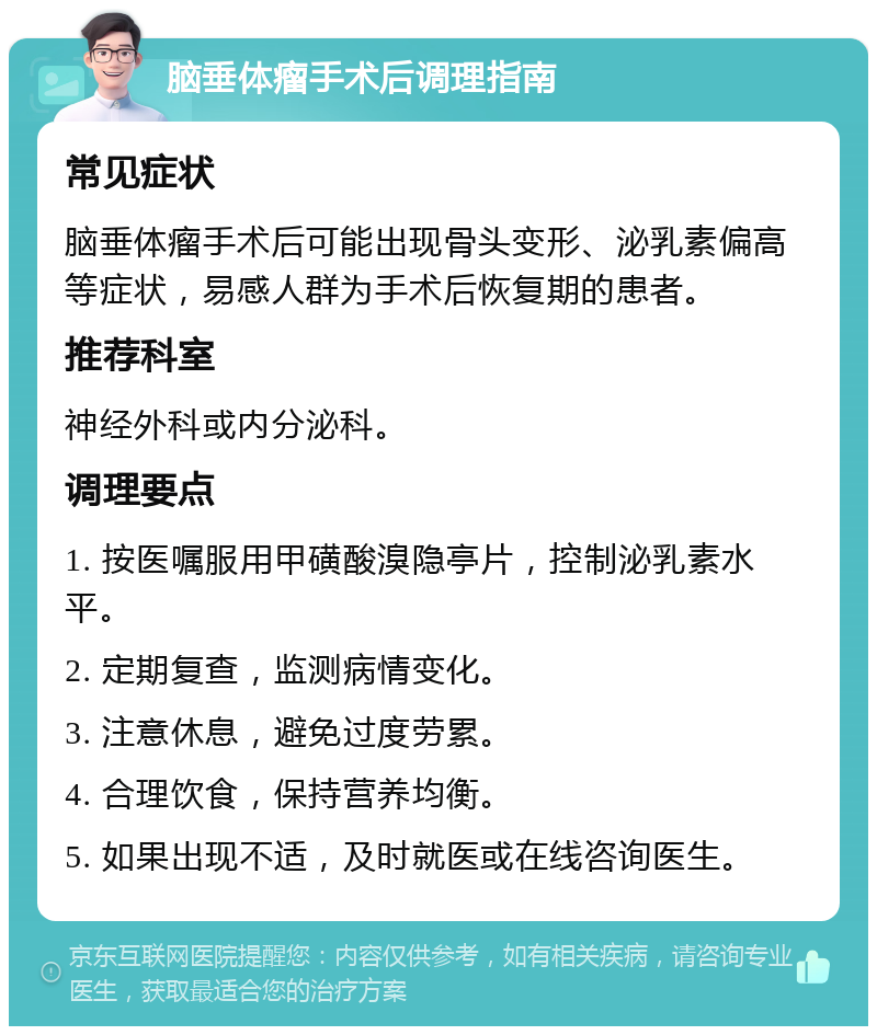 脑垂体瘤手术后调理指南 常见症状 脑垂体瘤手术后可能出现骨头变形、泌乳素偏高等症状，易感人群为手术后恢复期的患者。 推荐科室 神经外科或内分泌科。 调理要点 1. 按医嘱服用甲磺酸溴隐亭片，控制泌乳素水平。 2. 定期复查，监测病情变化。 3. 注意休息，避免过度劳累。 4. 合理饮食，保持营养均衡。 5. 如果出现不适，及时就医或在线咨询医生。