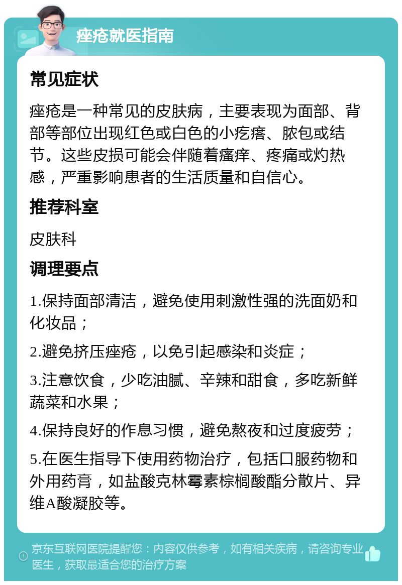 痤疮就医指南 常见症状 痤疮是一种常见的皮肤病，主要表现为面部、背部等部位出现红色或白色的小疙瘩、脓包或结节。这些皮损可能会伴随着瘙痒、疼痛或灼热感，严重影响患者的生活质量和自信心。 推荐科室 皮肤科 调理要点 1.保持面部清洁，避免使用刺激性强的洗面奶和化妆品； 2.避免挤压痤疮，以免引起感染和炎症； 3.注意饮食，少吃油腻、辛辣和甜食，多吃新鲜蔬菜和水果； 4.保持良好的作息习惯，避免熬夜和过度疲劳； 5.在医生指导下使用药物治疗，包括口服药物和外用药膏，如盐酸克林霉素棕榈酸酯分散片、异维A酸凝胶等。