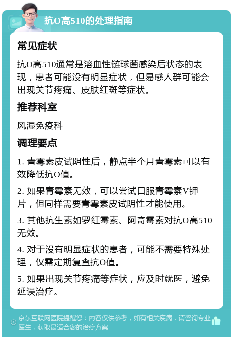 抗O高510的处理指南 常见症状 抗O高510通常是溶血性链球菌感染后状态的表现，患者可能没有明显症状，但易感人群可能会出现关节疼痛、皮肤红斑等症状。 推荐科室 风湿免疫科 调理要点 1. 青霉素皮试阴性后，静点半个月青霉素可以有效降低抗O值。 2. 如果青霉素无效，可以尝试口服青霉素V钾片，但同样需要青霉素皮试阴性才能使用。 3. 其他抗生素如罗红霉素、阿奇霉素对抗O高510无效。 4. 对于没有明显症状的患者，可能不需要特殊处理，仅需定期复查抗O值。 5. 如果出现关节疼痛等症状，应及时就医，避免延误治疗。