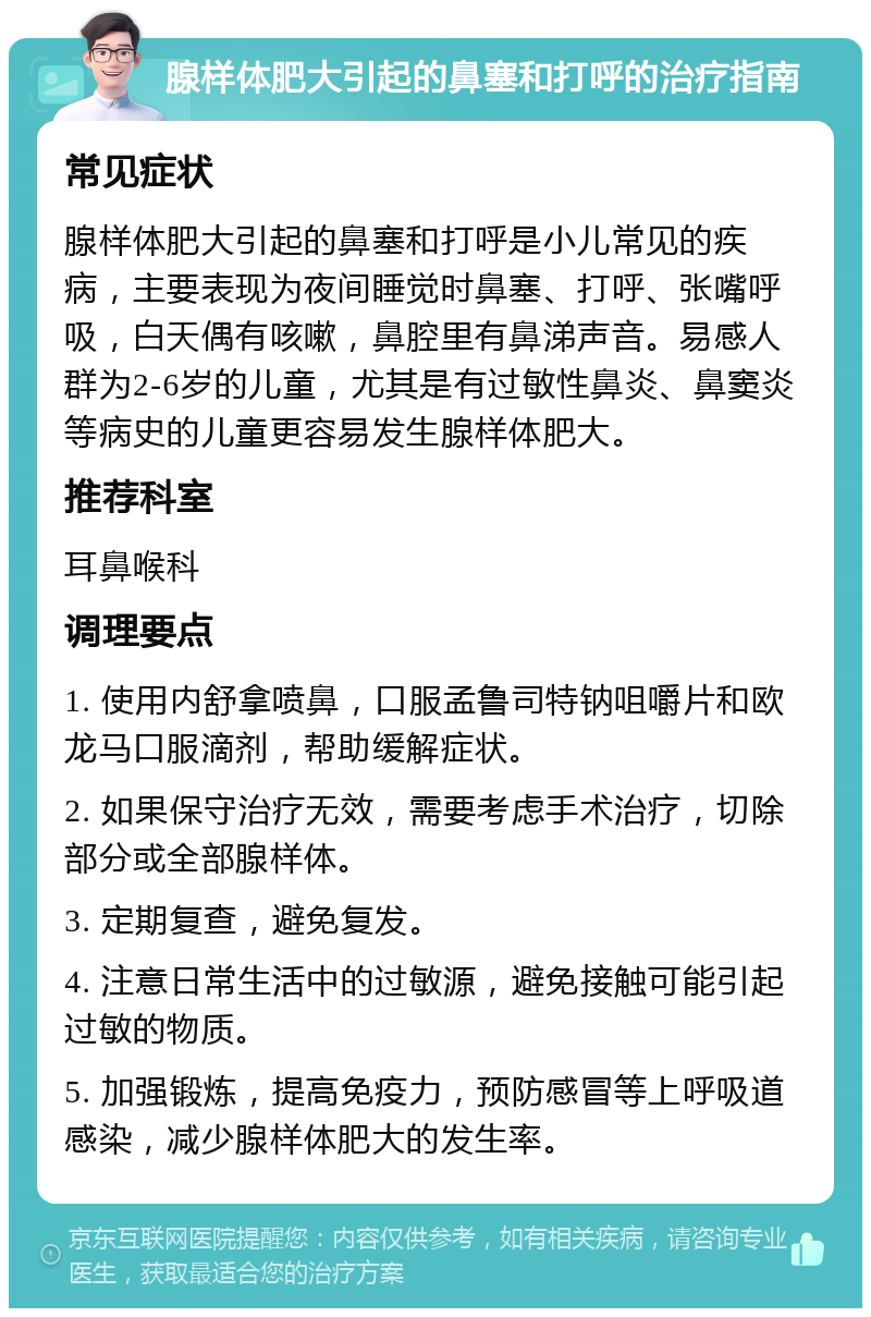 腺样体肥大引起的鼻塞和打呼的治疗指南 常见症状 腺样体肥大引起的鼻塞和打呼是小儿常见的疾病，主要表现为夜间睡觉时鼻塞、打呼、张嘴呼吸，白天偶有咳嗽，鼻腔里有鼻涕声音。易感人群为2-6岁的儿童，尤其是有过敏性鼻炎、鼻窦炎等病史的儿童更容易发生腺样体肥大。 推荐科室 耳鼻喉科 调理要点 1. 使用内舒拿喷鼻，口服孟鲁司特钠咀嚼片和欧龙马口服滴剂，帮助缓解症状。 2. 如果保守治疗无效，需要考虑手术治疗，切除部分或全部腺样体。 3. 定期复查，避免复发。 4. 注意日常生活中的过敏源，避免接触可能引起过敏的物质。 5. 加强锻炼，提高免疫力，预防感冒等上呼吸道感染，减少腺样体肥大的发生率。