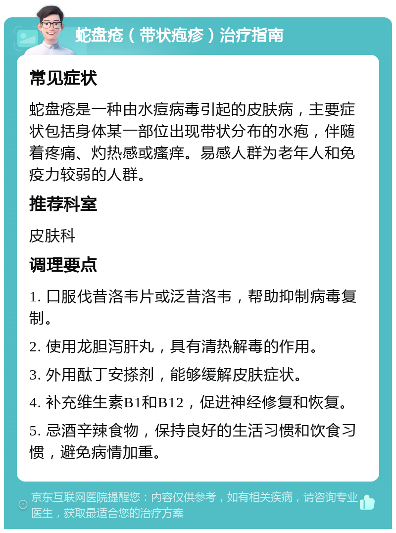 蛇盘疮（带状疱疹）治疗指南 常见症状 蛇盘疮是一种由水痘病毒引起的皮肤病，主要症状包括身体某一部位出现带状分布的水疱，伴随着疼痛、灼热感或瘙痒。易感人群为老年人和免疫力较弱的人群。 推荐科室 皮肤科 调理要点 1. 口服伐昔洛韦片或泛昔洛韦，帮助抑制病毒复制。 2. 使用龙胆泻肝丸，具有清热解毒的作用。 3. 外用酞丁安搽剂，能够缓解皮肤症状。 4. 补充维生素B1和B12，促进神经修复和恢复。 5. 忌酒辛辣食物，保持良好的生活习惯和饮食习惯，避免病情加重。