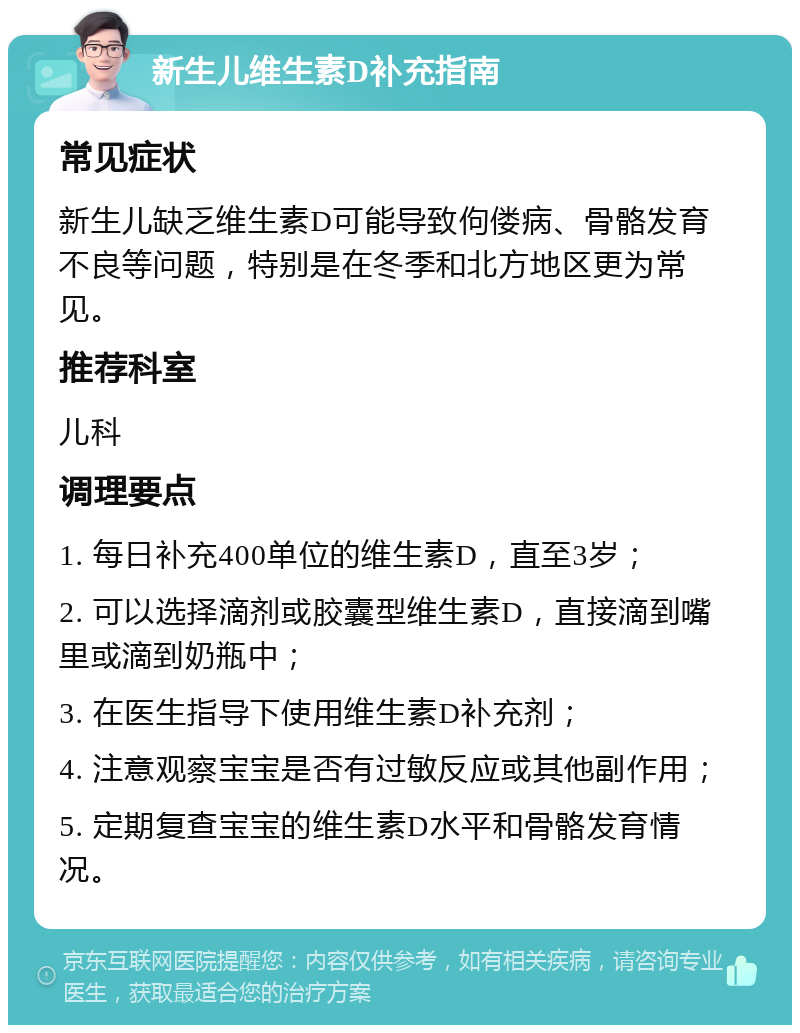 新生儿维生素D补充指南 常见症状 新生儿缺乏维生素D可能导致佝偻病、骨骼发育不良等问题，特别是在冬季和北方地区更为常见。 推荐科室 儿科 调理要点 1. 每日补充400单位的维生素D，直至3岁； 2. 可以选择滴剂或胶囊型维生素D，直接滴到嘴里或滴到奶瓶中； 3. 在医生指导下使用维生素D补充剂； 4. 注意观察宝宝是否有过敏反应或其他副作用； 5. 定期复查宝宝的维生素D水平和骨骼发育情况。