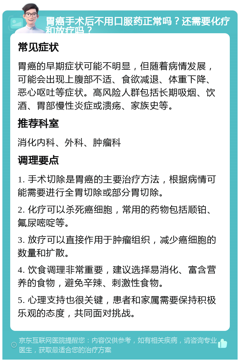 胃癌手术后不用口服药正常吗？还需要化疗和放疗吗？ 常见症状 胃癌的早期症状可能不明显，但随着病情发展，可能会出现上腹部不适、食欲减退、体重下降、恶心呕吐等症状。高风险人群包括长期吸烟、饮酒、胃部慢性炎症或溃疡、家族史等。 推荐科室 消化内科、外科、肿瘤科 调理要点 1. 手术切除是胃癌的主要治疗方法，根据病情可能需要进行全胃切除或部分胃切除。 2. 化疗可以杀死癌细胞，常用的药物包括顺铂、氟尿嘧啶等。 3. 放疗可以直接作用于肿瘤组织，减少癌细胞的数量和扩散。 4. 饮食调理非常重要，建议选择易消化、富含营养的食物，避免辛辣、刺激性食物。 5. 心理支持也很关键，患者和家属需要保持积极乐观的态度，共同面对挑战。