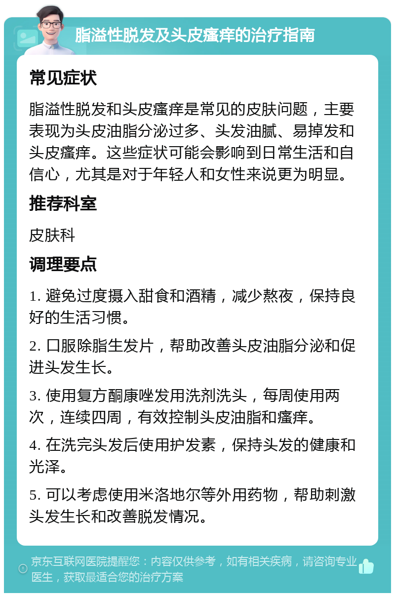 脂溢性脱发及头皮瘙痒的治疗指南 常见症状 脂溢性脱发和头皮瘙痒是常见的皮肤问题，主要表现为头皮油脂分泌过多、头发油腻、易掉发和头皮瘙痒。这些症状可能会影响到日常生活和自信心，尤其是对于年轻人和女性来说更为明显。 推荐科室 皮肤科 调理要点 1. 避免过度摄入甜食和酒精，减少熬夜，保持良好的生活习惯。 2. 口服除脂生发片，帮助改善头皮油脂分泌和促进头发生长。 3. 使用复方酮康唑发用洗剂洗头，每周使用两次，连续四周，有效控制头皮油脂和瘙痒。 4. 在洗完头发后使用护发素，保持头发的健康和光泽。 5. 可以考虑使用米洛地尔等外用药物，帮助刺激头发生长和改善脱发情况。