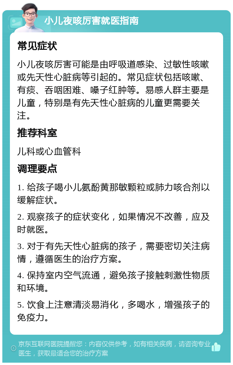 小儿夜咳厉害就医指南 常见症状 小儿夜咳厉害可能是由呼吸道感染、过敏性咳嗽或先天性心脏病等引起的。常见症状包括咳嗽、有痰、吞咽困难、嗓子红肿等。易感人群主要是儿童，特别是有先天性心脏病的儿童更需要关注。 推荐科室 儿科或心血管科 调理要点 1. 给孩子喝小儿氨酚黄那敏颗粒或肺力咳合剂以缓解症状。 2. 观察孩子的症状变化，如果情况不改善，应及时就医。 3. 对于有先天性心脏病的孩子，需要密切关注病情，遵循医生的治疗方案。 4. 保持室内空气流通，避免孩子接触刺激性物质和环境。 5. 饮食上注意清淡易消化，多喝水，增强孩子的免疫力。