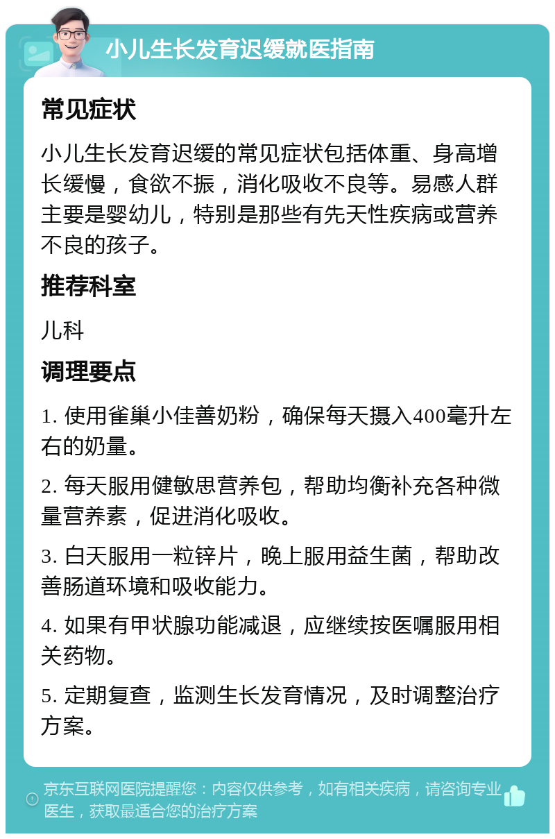 小儿生长发育迟缓就医指南 常见症状 小儿生长发育迟缓的常见症状包括体重、身高增长缓慢，食欲不振，消化吸收不良等。易感人群主要是婴幼儿，特别是那些有先天性疾病或营养不良的孩子。 推荐科室 儿科 调理要点 1. 使用雀巢小佳善奶粉，确保每天摄入400毫升左右的奶量。 2. 每天服用健敏思营养包，帮助均衡补充各种微量营养素，促进消化吸收。 3. 白天服用一粒锌片，晚上服用益生菌，帮助改善肠道环境和吸收能力。 4. 如果有甲状腺功能减退，应继续按医嘱服用相关药物。 5. 定期复查，监测生长发育情况，及时调整治疗方案。