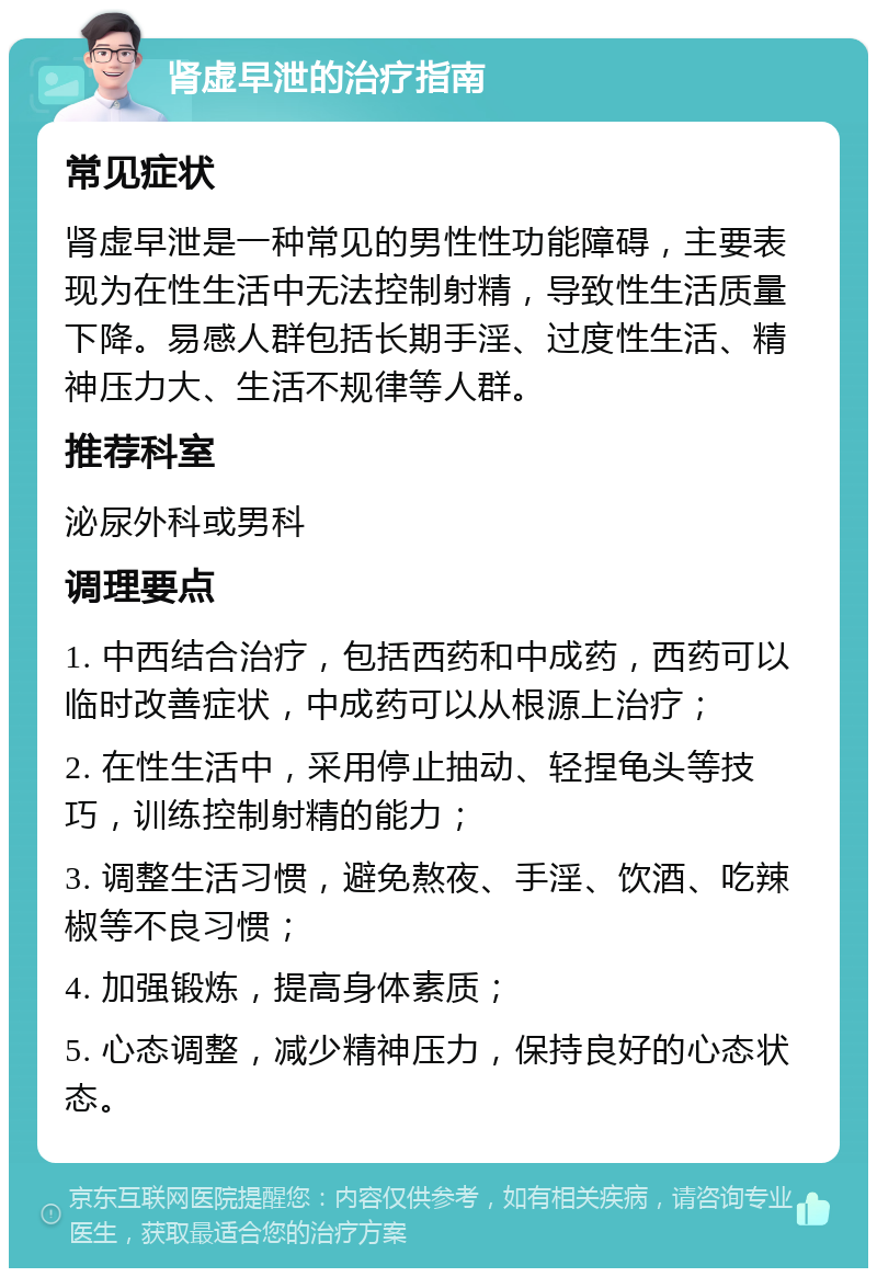 肾虚早泄的治疗指南 常见症状 肾虚早泄是一种常见的男性性功能障碍，主要表现为在性生活中无法控制射精，导致性生活质量下降。易感人群包括长期手淫、过度性生活、精神压力大、生活不规律等人群。 推荐科室 泌尿外科或男科 调理要点 1. 中西结合治疗，包括西药和中成药，西药可以临时改善症状，中成药可以从根源上治疗； 2. 在性生活中，采用停止抽动、轻捏龟头等技巧，训练控制射精的能力； 3. 调整生活习惯，避免熬夜、手淫、饮酒、吃辣椒等不良习惯； 4. 加强锻炼，提高身体素质； 5. 心态调整，减少精神压力，保持良好的心态状态。