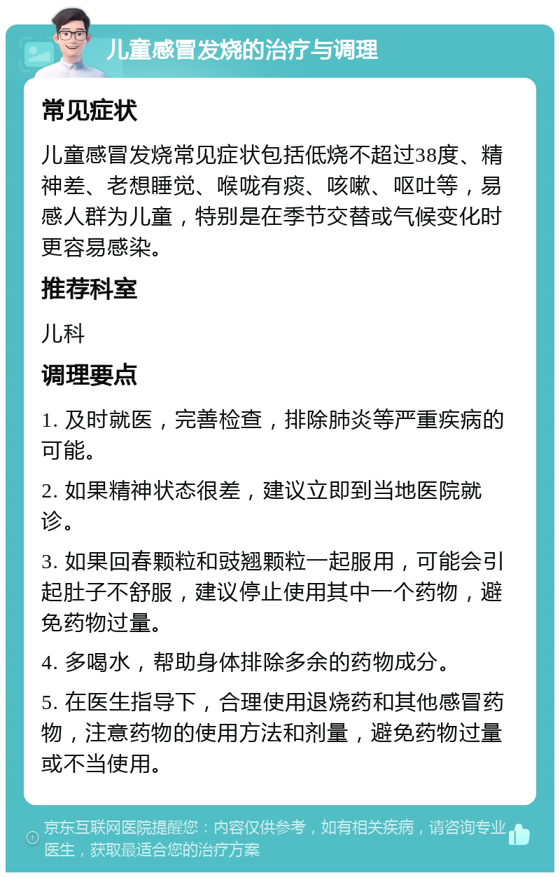 儿童感冒发烧的治疗与调理 常见症状 儿童感冒发烧常见症状包括低烧不超过38度、精神差、老想睡觉、喉咙有痰、咳嗽、呕吐等，易感人群为儿童，特别是在季节交替或气候变化时更容易感染。 推荐科室 儿科 调理要点 1. 及时就医，完善检查，排除肺炎等严重疾病的可能。 2. 如果精神状态很差，建议立即到当地医院就诊。 3. 如果回春颗粒和豉翘颗粒一起服用，可能会引起肚子不舒服，建议停止使用其中一个药物，避免药物过量。 4. 多喝水，帮助身体排除多余的药物成分。 5. 在医生指导下，合理使用退烧药和其他感冒药物，注意药物的使用方法和剂量，避免药物过量或不当使用。