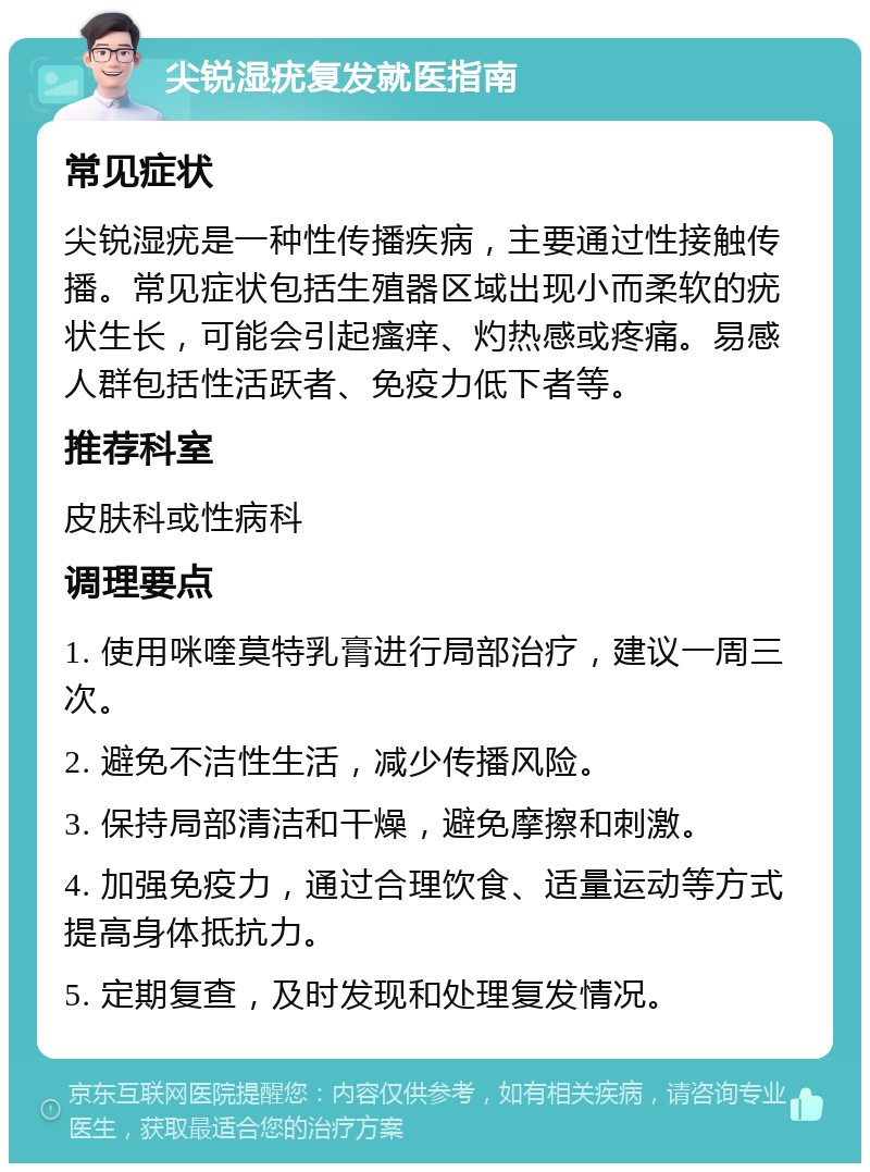 尖锐湿疣复发就医指南 常见症状 尖锐湿疣是一种性传播疾病，主要通过性接触传播。常见症状包括生殖器区域出现小而柔软的疣状生长，可能会引起瘙痒、灼热感或疼痛。易感人群包括性活跃者、免疫力低下者等。 推荐科室 皮肤科或性病科 调理要点 1. 使用咪喹莫特乳膏进行局部治疗，建议一周三次。 2. 避免不洁性生活，减少传播风险。 3. 保持局部清洁和干燥，避免摩擦和刺激。 4. 加强免疫力，通过合理饮食、适量运动等方式提高身体抵抗力。 5. 定期复查，及时发现和处理复发情况。