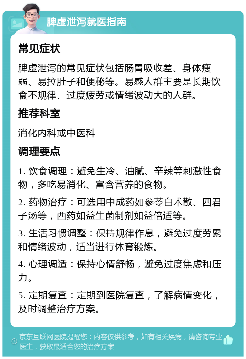 脾虚泄泻就医指南 常见症状 脾虚泄泻的常见症状包括肠胃吸收差、身体瘦弱、易拉肚子和便秘等。易感人群主要是长期饮食不规律、过度疲劳或情绪波动大的人群。 推荐科室 消化内科或中医科 调理要点 1. 饮食调理：避免生冷、油腻、辛辣等刺激性食物，多吃易消化、富含营养的食物。 2. 药物治疗：可选用中成药如参苓白术散、四君子汤等，西药如益生菌制剂如益倍适等。 3. 生活习惯调整：保持规律作息，避免过度劳累和情绪波动，适当进行体育锻炼。 4. 心理调适：保持心情舒畅，避免过度焦虑和压力。 5. 定期复查：定期到医院复查，了解病情变化，及时调整治疗方案。