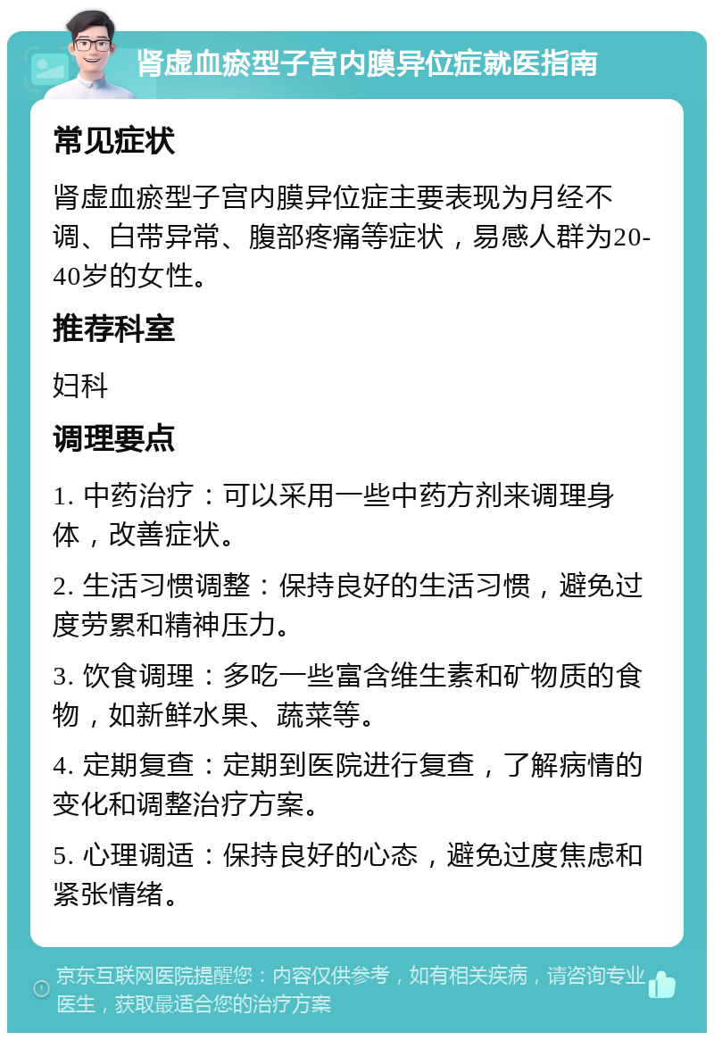 肾虚血瘀型子宫内膜异位症就医指南 常见症状 肾虚血瘀型子宫内膜异位症主要表现为月经不调、白带异常、腹部疼痛等症状，易感人群为20-40岁的女性。 推荐科室 妇科 调理要点 1. 中药治疗：可以采用一些中药方剂来调理身体，改善症状。 2. 生活习惯调整：保持良好的生活习惯，避免过度劳累和精神压力。 3. 饮食调理：多吃一些富含维生素和矿物质的食物，如新鲜水果、蔬菜等。 4. 定期复查：定期到医院进行复查，了解病情的变化和调整治疗方案。 5. 心理调适：保持良好的心态，避免过度焦虑和紧张情绪。