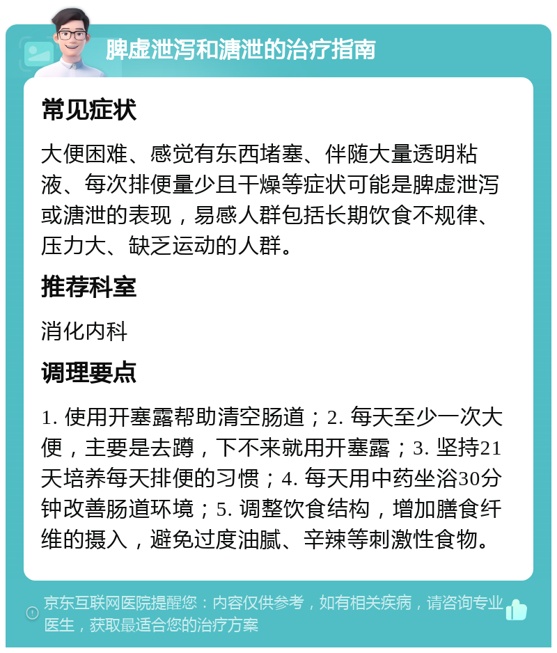 脾虚泄泻和溏泄的治疗指南 常见症状 大便困难、感觉有东西堵塞、伴随大量透明粘液、每次排便量少且干燥等症状可能是脾虚泄泻或溏泄的表现，易感人群包括长期饮食不规律、压力大、缺乏运动的人群。 推荐科室 消化内科 调理要点 1. 使用开塞露帮助清空肠道；2. 每天至少一次大便，主要是去蹲，下不来就用开塞露；3. 坚持21天培养每天排便的习惯；4. 每天用中药坐浴30分钟改善肠道环境；5. 调整饮食结构，增加膳食纤维的摄入，避免过度油腻、辛辣等刺激性食物。