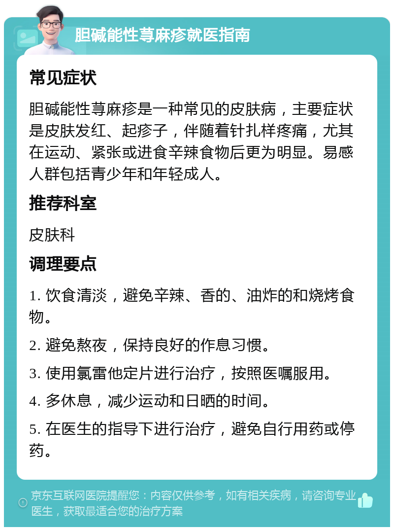 胆碱能性荨麻疹就医指南 常见症状 胆碱能性荨麻疹是一种常见的皮肤病，主要症状是皮肤发红、起疹子，伴随着针扎样疼痛，尤其在运动、紧张或进食辛辣食物后更为明显。易感人群包括青少年和年轻成人。 推荐科室 皮肤科 调理要点 1. 饮食清淡，避免辛辣、香的、油炸的和烧烤食物。 2. 避免熬夜，保持良好的作息习惯。 3. 使用氯雷他定片进行治疗，按照医嘱服用。 4. 多休息，减少运动和日晒的时间。 5. 在医生的指导下进行治疗，避免自行用药或停药。