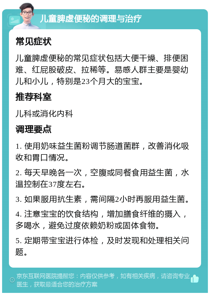 儿童脾虚便秘的调理与治疗 常见症状 儿童脾虚便秘的常见症状包括大便干燥、排便困难、红屁股破皮、拉稀等。易感人群主要是婴幼儿和小儿，特别是23个月大的宝宝。 推荐科室 儿科或消化内科 调理要点 1. 使用奶味益生菌粉调节肠道菌群，改善消化吸收和胃口情况。 2. 每天早晚各一次，空腹或同餐食用益生菌，水温控制在37度左右。 3. 如果服用抗生素，需间隔2小时再服用益生菌。 4. 注意宝宝的饮食结构，增加膳食纤维的摄入，多喝水，避免过度依赖奶粉或固体食物。 5. 定期带宝宝进行体检，及时发现和处理相关问题。