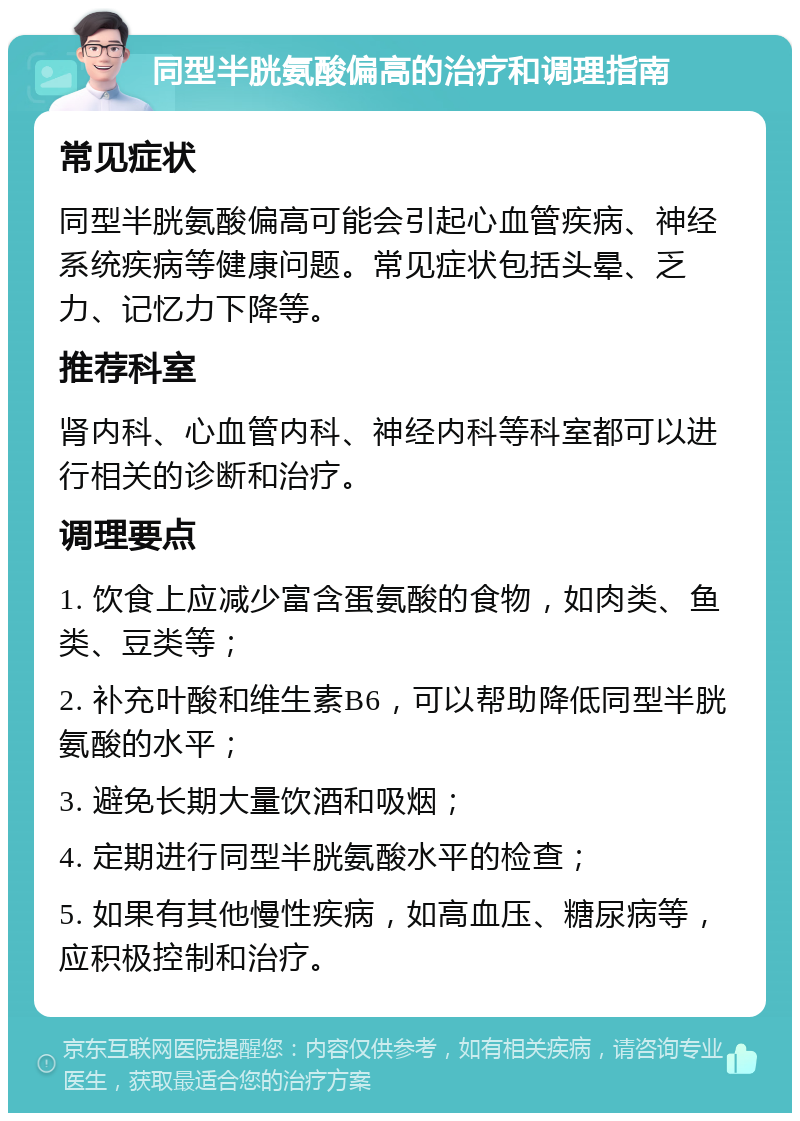 同型半胱氨酸偏高的治疗和调理指南 常见症状 同型半胱氨酸偏高可能会引起心血管疾病、神经系统疾病等健康问题。常见症状包括头晕、乏力、记忆力下降等。 推荐科室 肾内科、心血管内科、神经内科等科室都可以进行相关的诊断和治疗。 调理要点 1. 饮食上应减少富含蛋氨酸的食物，如肉类、鱼类、豆类等； 2. 补充叶酸和维生素B6，可以帮助降低同型半胱氨酸的水平； 3. 避免长期大量饮酒和吸烟； 4. 定期进行同型半胱氨酸水平的检查； 5. 如果有其他慢性疾病，如高血压、糖尿病等，应积极控制和治疗。