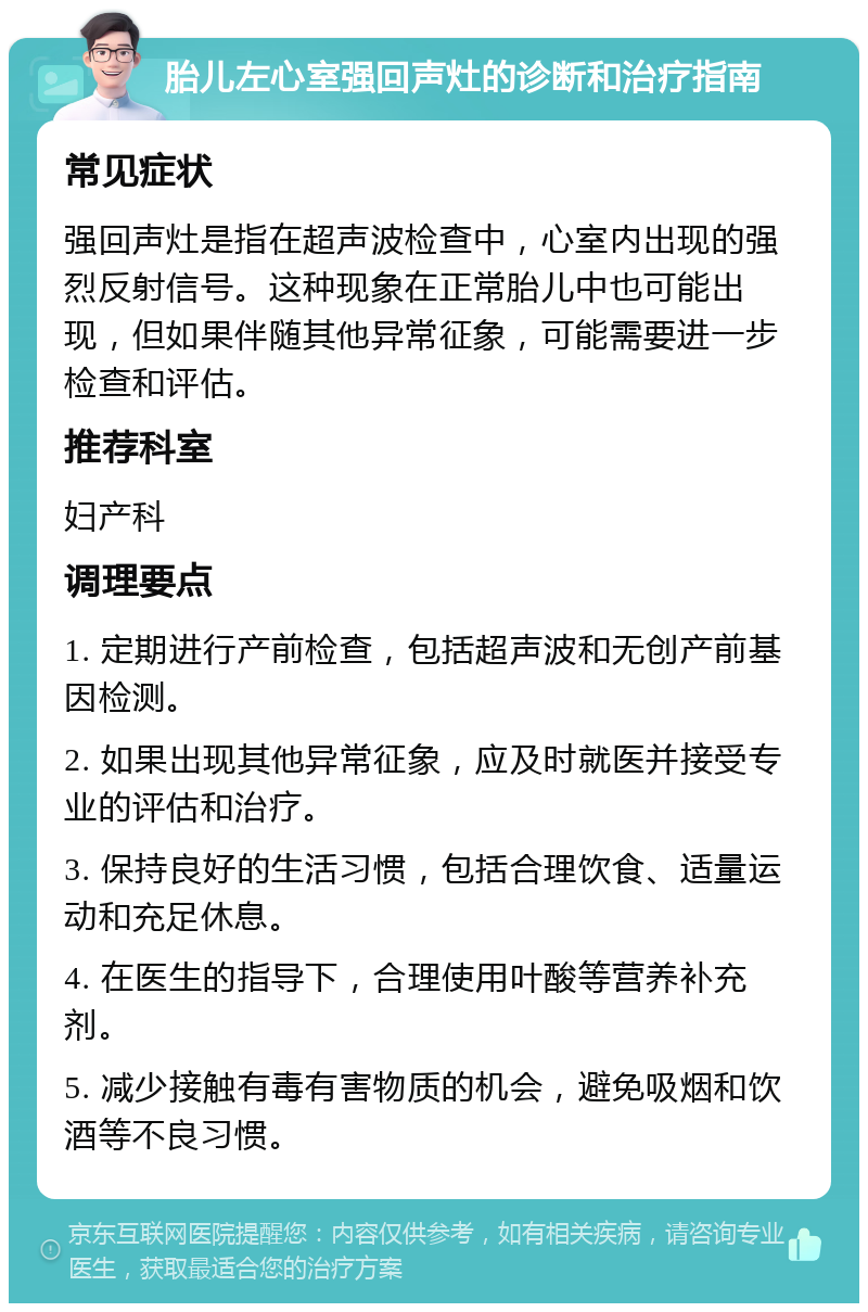 胎儿左心室强回声灶的诊断和治疗指南 常见症状 强回声灶是指在超声波检查中，心室内出现的强烈反射信号。这种现象在正常胎儿中也可能出现，但如果伴随其他异常征象，可能需要进一步检查和评估。 推荐科室 妇产科 调理要点 1. 定期进行产前检查，包括超声波和无创产前基因检测。 2. 如果出现其他异常征象，应及时就医并接受专业的评估和治疗。 3. 保持良好的生活习惯，包括合理饮食、适量运动和充足休息。 4. 在医生的指导下，合理使用叶酸等营养补充剂。 5. 减少接触有毒有害物质的机会，避免吸烟和饮酒等不良习惯。