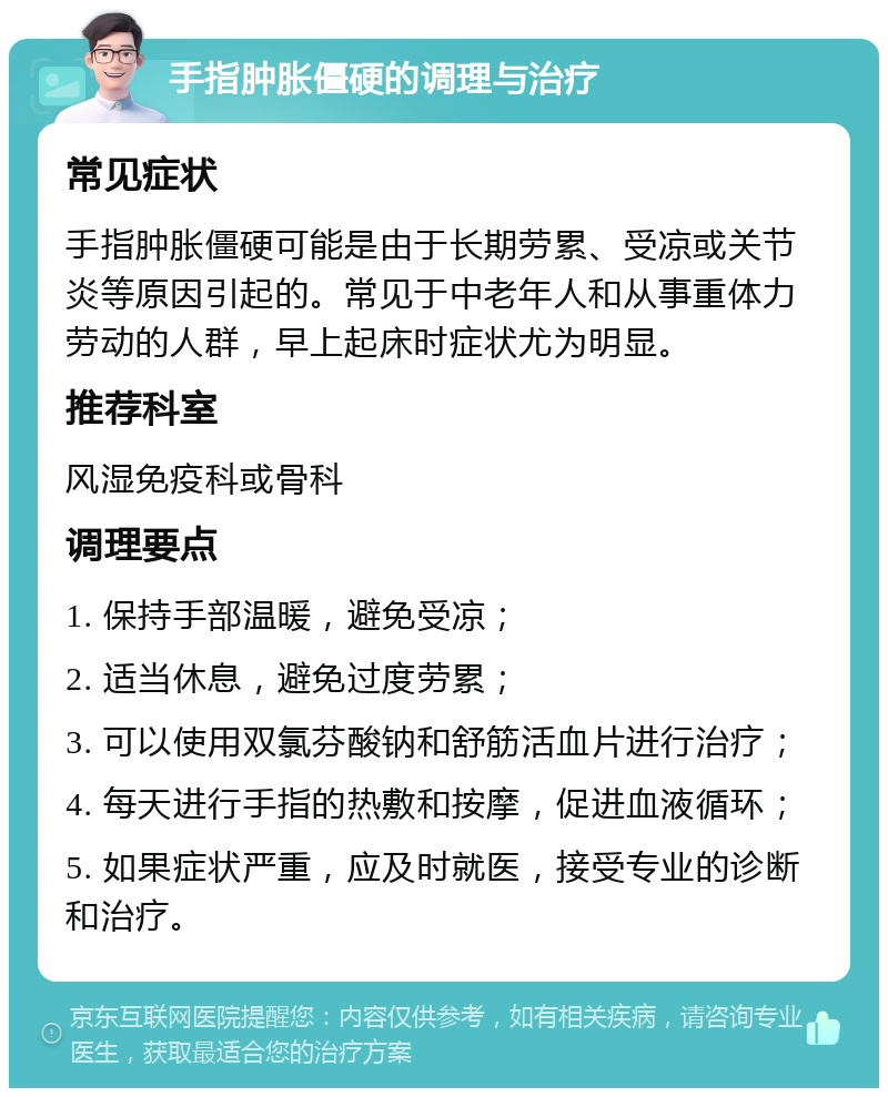 手指肿胀僵硬的调理与治疗 常见症状 手指肿胀僵硬可能是由于长期劳累、受凉或关节炎等原因引起的。常见于中老年人和从事重体力劳动的人群，早上起床时症状尤为明显。 推荐科室 风湿免疫科或骨科 调理要点 1. 保持手部温暖，避免受凉； 2. 适当休息，避免过度劳累； 3. 可以使用双氯芬酸钠和舒筋活血片进行治疗； 4. 每天进行手指的热敷和按摩，促进血液循环； 5. 如果症状严重，应及时就医，接受专业的诊断和治疗。