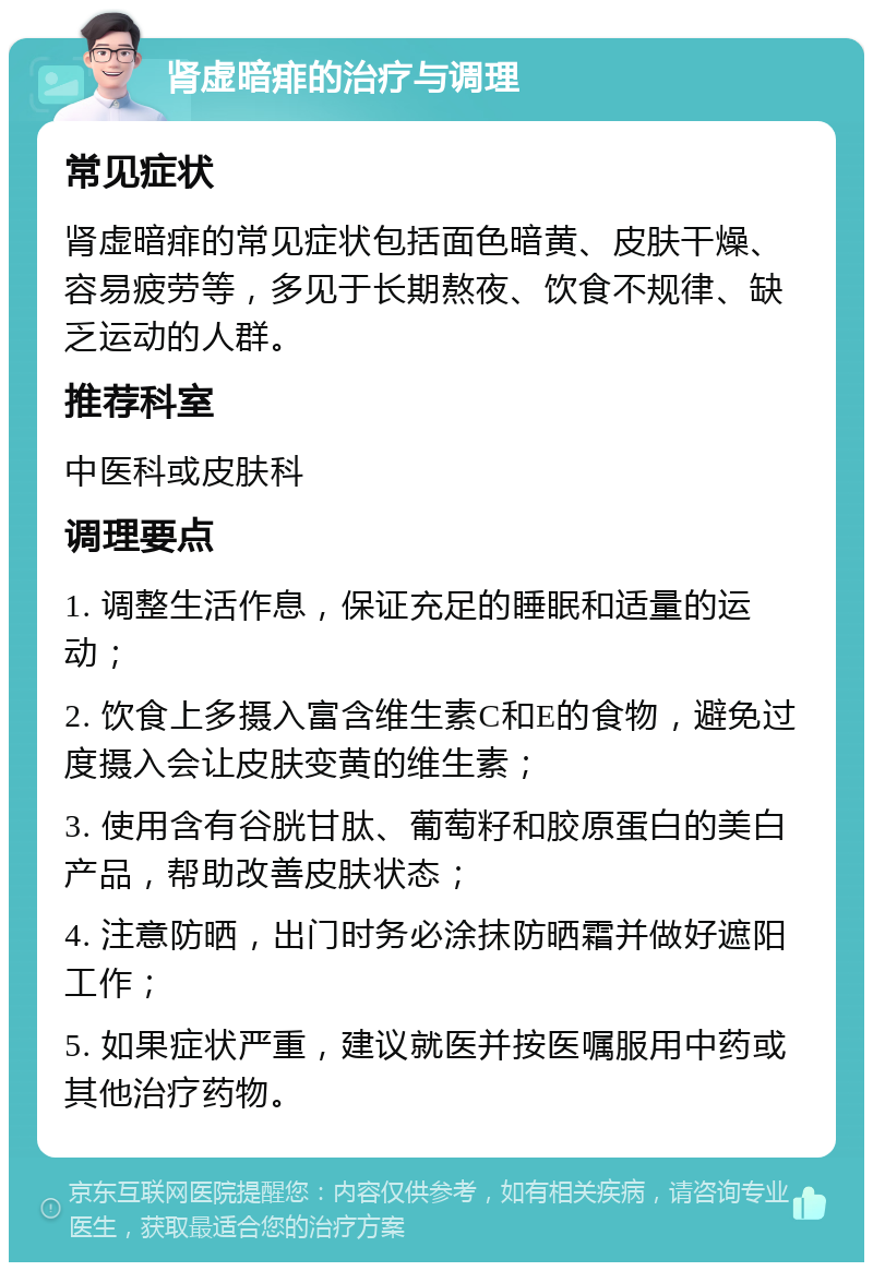 肾虚暗痱的治疗与调理 常见症状 肾虚暗痱的常见症状包括面色暗黄、皮肤干燥、容易疲劳等，多见于长期熬夜、饮食不规律、缺乏运动的人群。 推荐科室 中医科或皮肤科 调理要点 1. 调整生活作息，保证充足的睡眠和适量的运动； 2. 饮食上多摄入富含维生素C和E的食物，避免过度摄入会让皮肤变黄的维生素； 3. 使用含有谷胱甘肽、葡萄籽和胶原蛋白的美白产品，帮助改善皮肤状态； 4. 注意防晒，出门时务必涂抹防晒霜并做好遮阳工作； 5. 如果症状严重，建议就医并按医嘱服用中药或其他治疗药物。