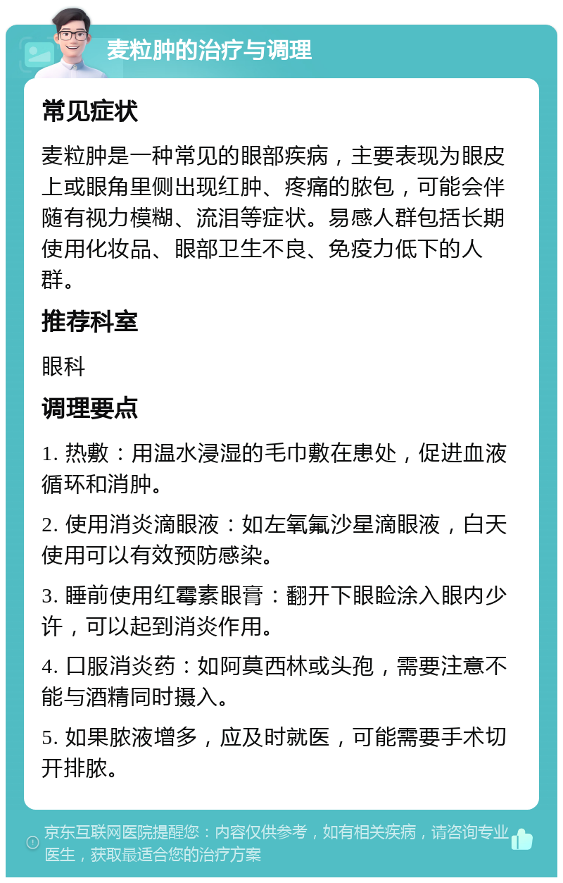 麦粒肿的治疗与调理 常见症状 麦粒肿是一种常见的眼部疾病，主要表现为眼皮上或眼角里侧出现红肿、疼痛的脓包，可能会伴随有视力模糊、流泪等症状。易感人群包括长期使用化妆品、眼部卫生不良、免疫力低下的人群。 推荐科室 眼科 调理要点 1. 热敷：用温水浸湿的毛巾敷在患处，促进血液循环和消肿。 2. 使用消炎滴眼液：如左氧氟沙星滴眼液，白天使用可以有效预防感染。 3. 睡前使用红霉素眼膏：翻开下眼睑涂入眼内少许，可以起到消炎作用。 4. 口服消炎药：如阿莫西林或头孢，需要注意不能与酒精同时摄入。 5. 如果脓液增多，应及时就医，可能需要手术切开排脓。