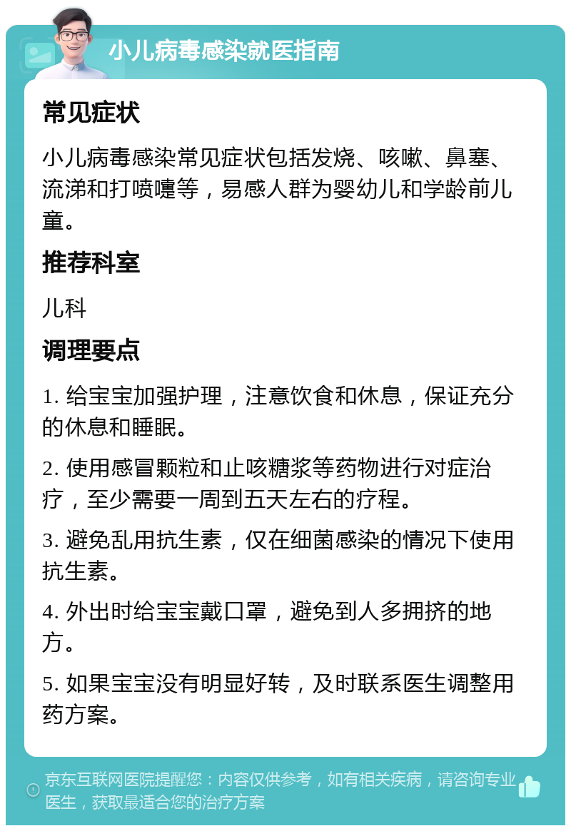 小儿病毒感染就医指南 常见症状 小儿病毒感染常见症状包括发烧、咳嗽、鼻塞、流涕和打喷嚏等，易感人群为婴幼儿和学龄前儿童。 推荐科室 儿科 调理要点 1. 给宝宝加强护理，注意饮食和休息，保证充分的休息和睡眠。 2. 使用感冒颗粒和止咳糖浆等药物进行对症治疗，至少需要一周到五天左右的疗程。 3. 避免乱用抗生素，仅在细菌感染的情况下使用抗生素。 4. 外出时给宝宝戴口罩，避免到人多拥挤的地方。 5. 如果宝宝没有明显好转，及时联系医生调整用药方案。