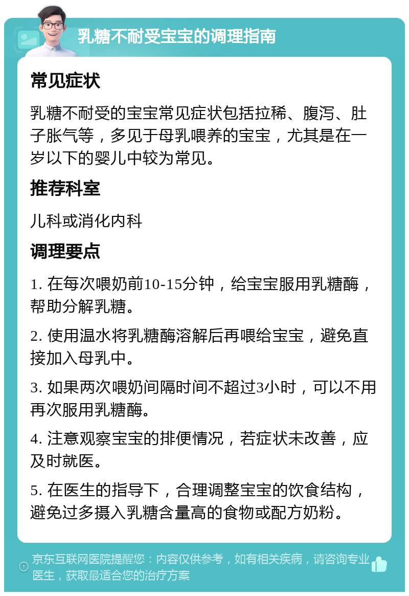 乳糖不耐受宝宝的调理指南 常见症状 乳糖不耐受的宝宝常见症状包括拉稀、腹泻、肚子胀气等，多见于母乳喂养的宝宝，尤其是在一岁以下的婴儿中较为常见。 推荐科室 儿科或消化内科 调理要点 1. 在每次喂奶前10-15分钟，给宝宝服用乳糖酶，帮助分解乳糖。 2. 使用温水将乳糖酶溶解后再喂给宝宝，避免直接加入母乳中。 3. 如果两次喂奶间隔时间不超过3小时，可以不用再次服用乳糖酶。 4. 注意观察宝宝的排便情况，若症状未改善，应及时就医。 5. 在医生的指导下，合理调整宝宝的饮食结构，避免过多摄入乳糖含量高的食物或配方奶粉。