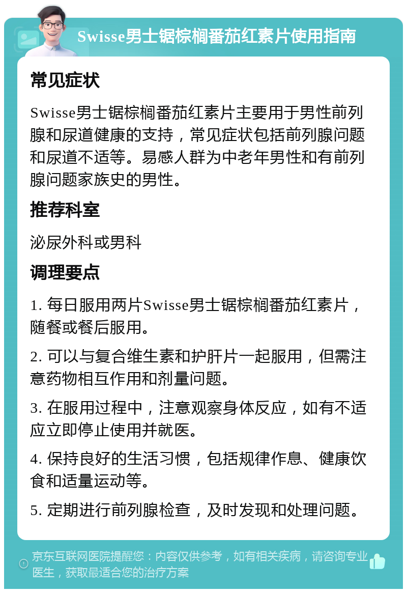 Swisse男士锯棕榈番茄红素片使用指南 常见症状 Swisse男士锯棕榈番茄红素片主要用于男性前列腺和尿道健康的支持，常见症状包括前列腺问题和尿道不适等。易感人群为中老年男性和有前列腺问题家族史的男性。 推荐科室 泌尿外科或男科 调理要点 1. 每日服用两片Swisse男士锯棕榈番茄红素片，随餐或餐后服用。 2. 可以与复合维生素和护肝片一起服用，但需注意药物相互作用和剂量问题。 3. 在服用过程中，注意观察身体反应，如有不适应立即停止使用并就医。 4. 保持良好的生活习惯，包括规律作息、健康饮食和适量运动等。 5. 定期进行前列腺检查，及时发现和处理问题。