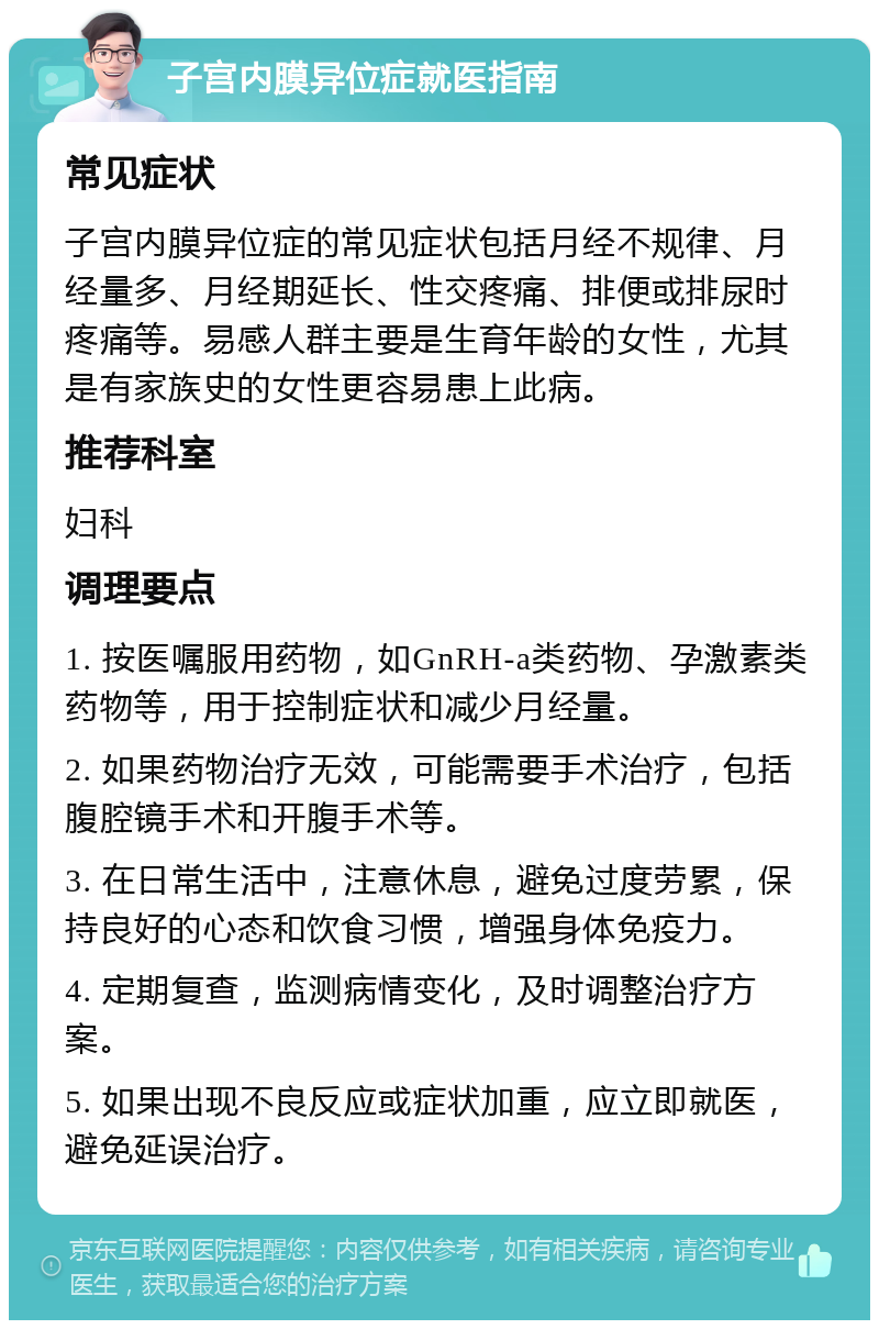 子宫内膜异位症就医指南 常见症状 子宫内膜异位症的常见症状包括月经不规律、月经量多、月经期延长、性交疼痛、排便或排尿时疼痛等。易感人群主要是生育年龄的女性，尤其是有家族史的女性更容易患上此病。 推荐科室 妇科 调理要点 1. 按医嘱服用药物，如GnRH-a类药物、孕激素类药物等，用于控制症状和减少月经量。 2. 如果药物治疗无效，可能需要手术治疗，包括腹腔镜手术和开腹手术等。 3. 在日常生活中，注意休息，避免过度劳累，保持良好的心态和饮食习惯，增强身体免疫力。 4. 定期复查，监测病情变化，及时调整治疗方案。 5. 如果出现不良反应或症状加重，应立即就医，避免延误治疗。