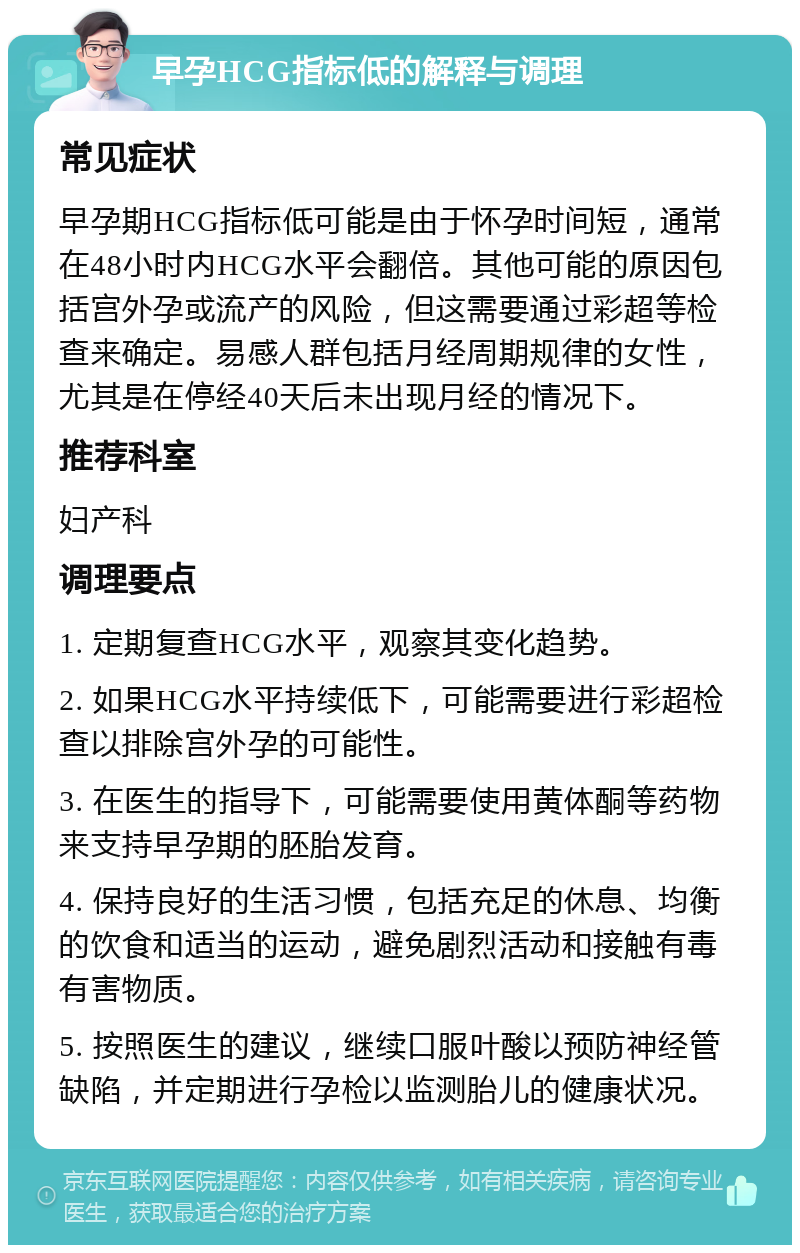 早孕HCG指标低的解释与调理 常见症状 早孕期HCG指标低可能是由于怀孕时间短，通常在48小时内HCG水平会翻倍。其他可能的原因包括宫外孕或流产的风险，但这需要通过彩超等检查来确定。易感人群包括月经周期规律的女性，尤其是在停经40天后未出现月经的情况下。 推荐科室 妇产科 调理要点 1. 定期复查HCG水平，观察其变化趋势。 2. 如果HCG水平持续低下，可能需要进行彩超检查以排除宫外孕的可能性。 3. 在医生的指导下，可能需要使用黄体酮等药物来支持早孕期的胚胎发育。 4. 保持良好的生活习惯，包括充足的休息、均衡的饮食和适当的运动，避免剧烈活动和接触有毒有害物质。 5. 按照医生的建议，继续口服叶酸以预防神经管缺陷，并定期进行孕检以监测胎儿的健康状况。