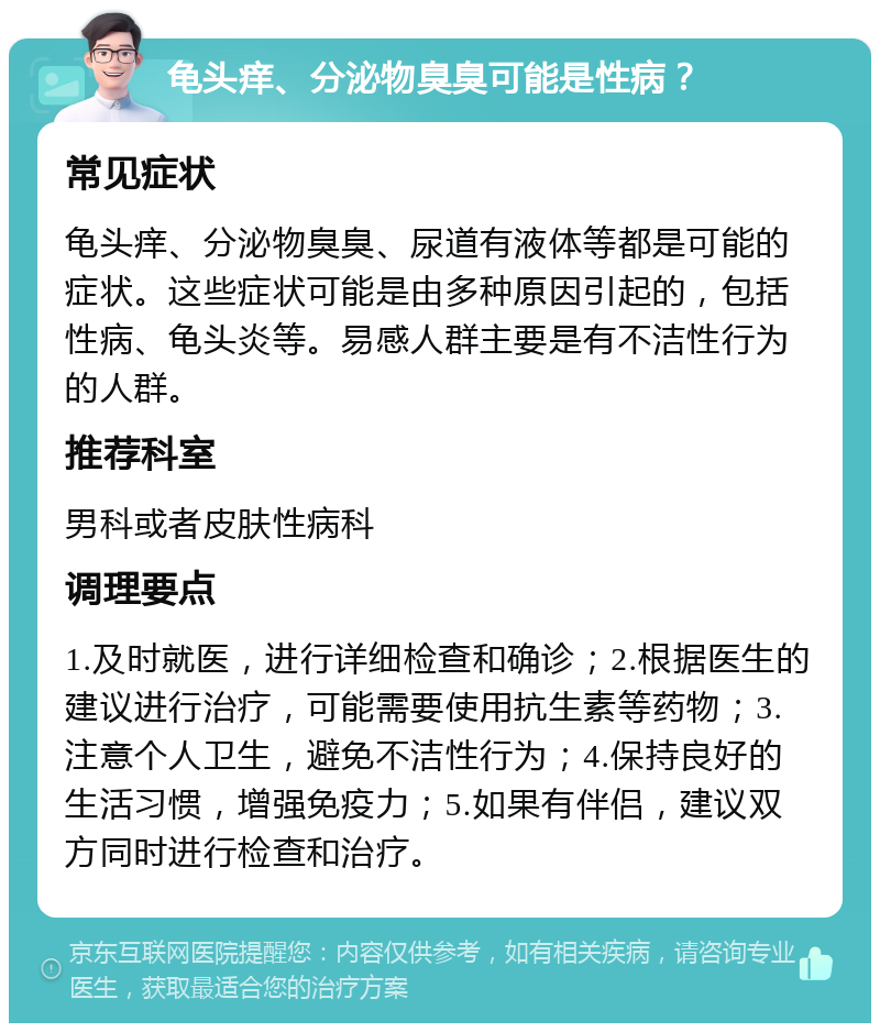 龟头痒、分泌物臭臭可能是性病？ 常见症状 龟头痒、分泌物臭臭、尿道有液体等都是可能的症状。这些症状可能是由多种原因引起的，包括性病、龟头炎等。易感人群主要是有不洁性行为的人群。 推荐科室 男科或者皮肤性病科 调理要点 1.及时就医，进行详细检查和确诊；2.根据医生的建议进行治疗，可能需要使用抗生素等药物；3.注意个人卫生，避免不洁性行为；4.保持良好的生活习惯，增强免疫力；5.如果有伴侣，建议双方同时进行检查和治疗。