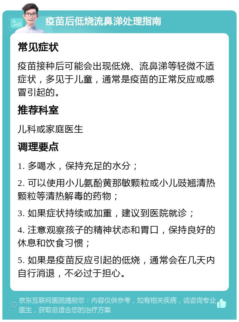 疫苗后低烧流鼻涕处理指南 常见症状 疫苗接种后可能会出现低烧、流鼻涕等轻微不适症状，多见于儿童，通常是疫苗的正常反应或感冒引起的。 推荐科室 儿科或家庭医生 调理要点 1. 多喝水，保持充足的水分； 2. 可以使用小儿氨酚黄那敏颗粒或小儿豉翘清热颗粒等清热解毒的药物； 3. 如果症状持续或加重，建议到医院就诊； 4. 注意观察孩子的精神状态和胃口，保持良好的休息和饮食习惯； 5. 如果是疫苗反应引起的低烧，通常会在几天内自行消退，不必过于担心。